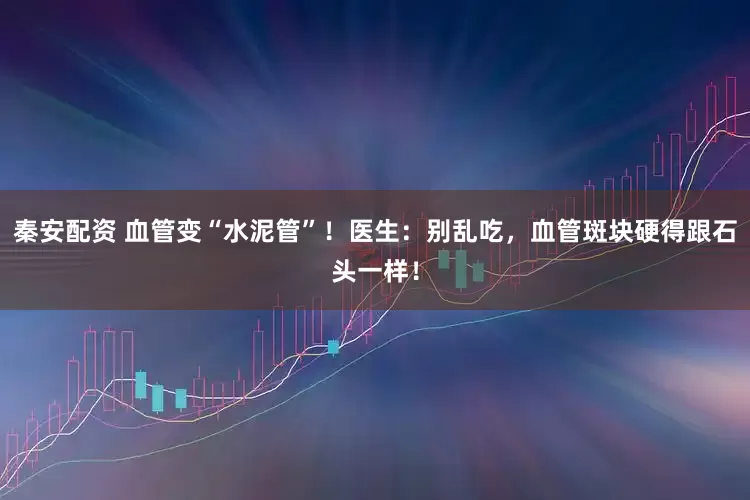 秦安配资 血管变“水泥管”！医生：别乱吃，血管斑块硬得跟石头一样！