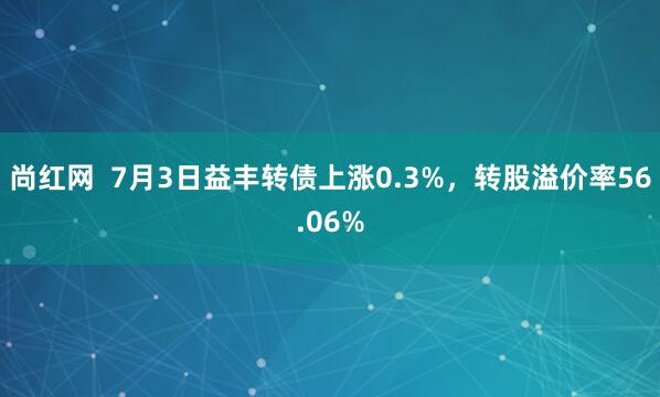 尚红网  7月3日益丰转债上涨0.3%，转股溢价率56.06%