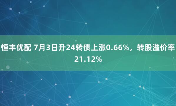 恒丰优配 7月3日升24转债上涨0.66%，转股溢价率21.12%