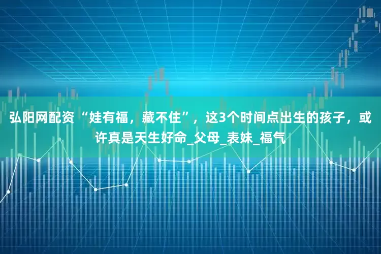 弘阳网配资 “娃有福，藏不住”，这3个时间点出生的孩子，或许真是天生好命_父母_表妹_福气