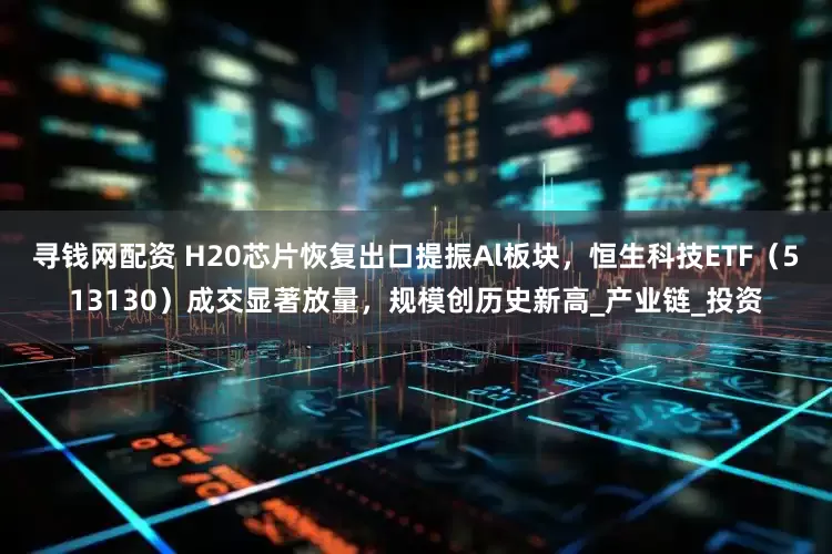 寻钱网配资 H20芯片恢复出口提振Al板块，恒生科技ETF（513130）成交显著放量，规模创历史新高_产业链_投资