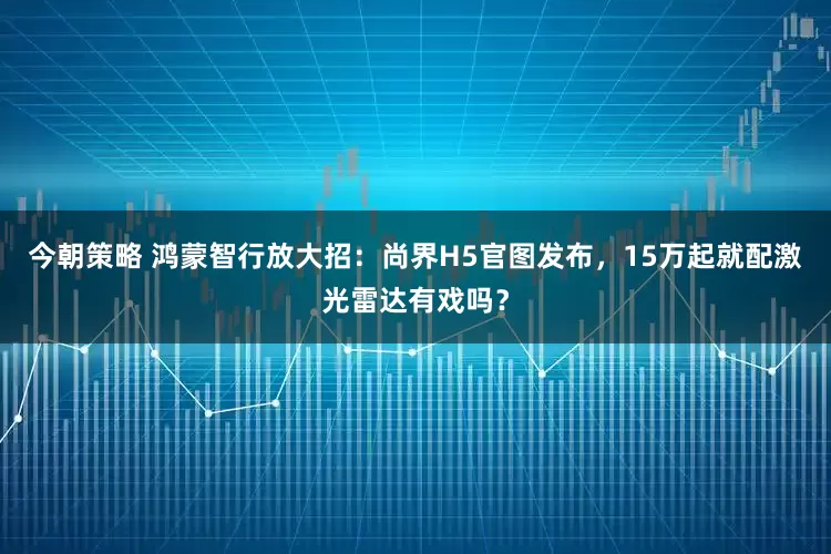 今朝策略 鸿蒙智行放大招：尚界H5官图发布，15万起就配激光雷达有戏吗？