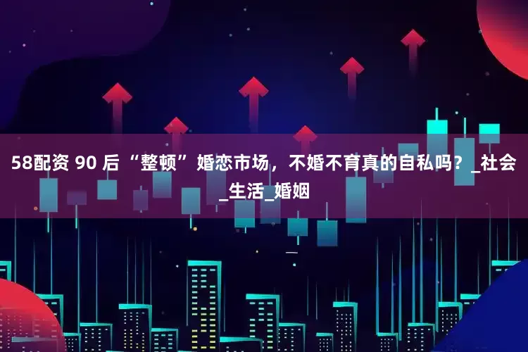 58配资 90 后 “整顿” 婚恋市场，不婚不育真的自私吗？_社会_生活_婚姻
