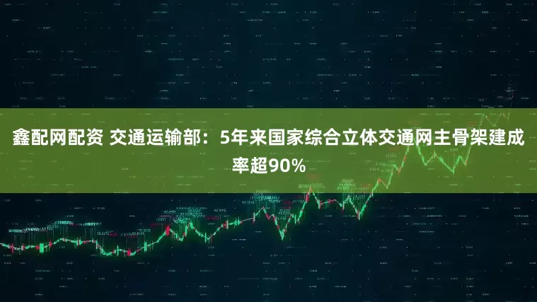 鑫配网配资 交通运输部：5年来国家综合立体交通网主骨架建成率超90%