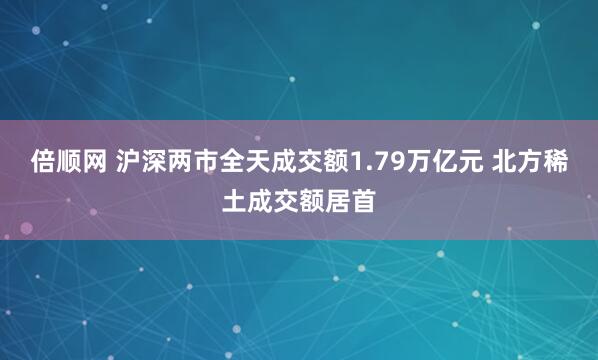 倍顺网 沪深两市全天成交额1.79万亿元 北方稀土成交额居首