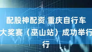 配股神配资 重庆自行车大奖赛（巫山站）成功举行