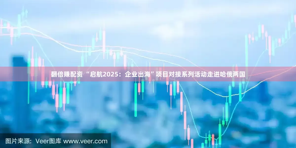 翻倍赚配资 “启航2025：企业出海”项目对接系列活动走进哈俄两国