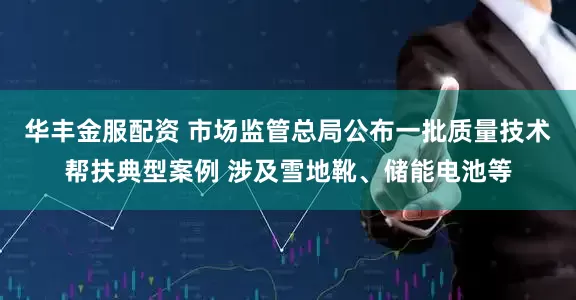 华丰金服配资 市场监管总局公布一批质量技术帮扶典型案例 涉及雪地靴、储能电池等