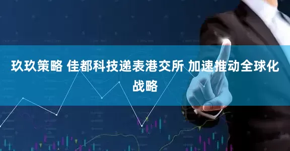 玖玖策略 佳都科技递表港交所 加速推动全球化战略
