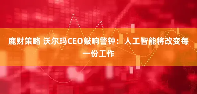 鹿财策略 沃尔玛CEO敲响警钟：人工智能将改变每一份工作