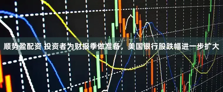 顺势盈配资 投资者为财报季做准备，美国银行股跌幅进一步扩大