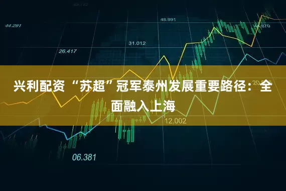 兴利配资 “苏超”冠军泰州发展重要路径：全面融入上海