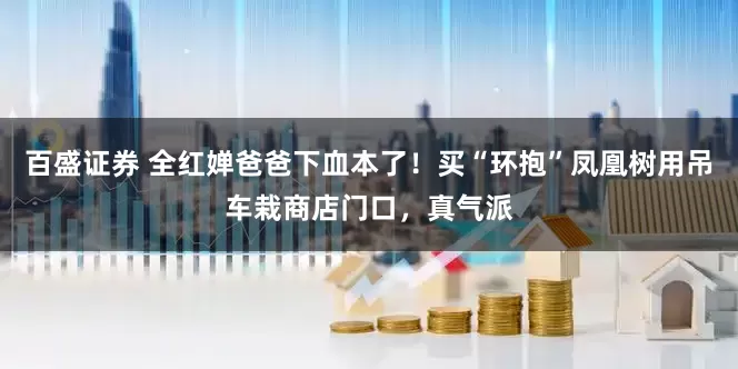 百盛证券 全红婵爸爸下血本了！买“环抱”凤凰树用吊车栽商店门口，真气派