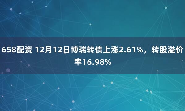 658配资 12月12日博瑞转债上涨2.61%，转股溢价率16.98%