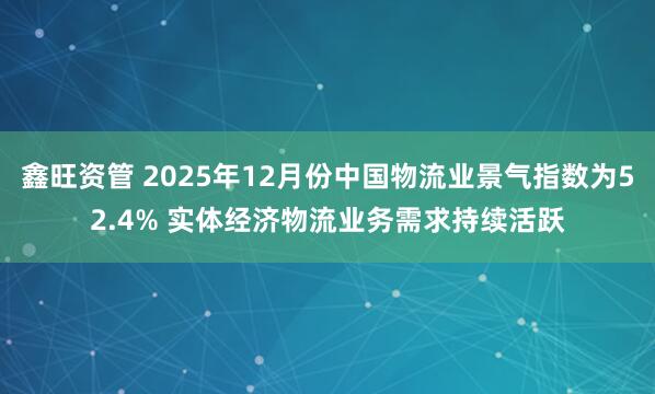 鑫旺资管 2025年12月份中国物流业景气指数为52.4% 实体经济物流业务需求持续活跃