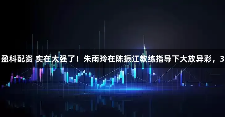 盈科配资 实在太强了！朱雨玲在陈振江教练指导下大放异彩，3