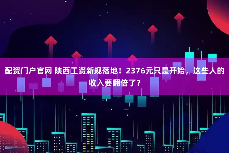 配资门户官网 陕西工资新规落地！2376元只是开始，这些人的收入要翻倍了？