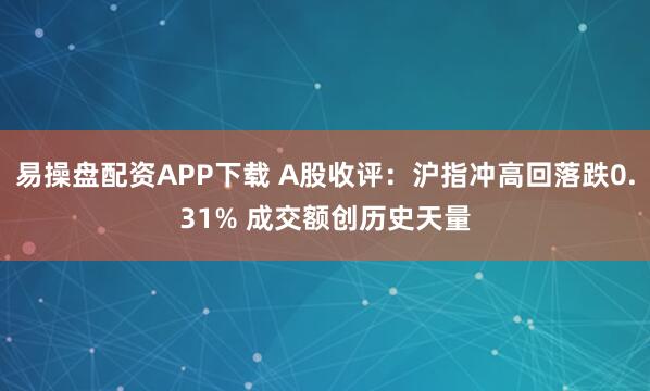 易操盘配资APP下载 A股收评：沪指冲高回落跌0.31% 成交额创历史天量