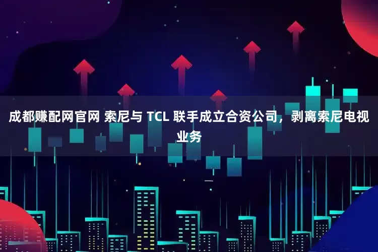 成都赚配网官网 索尼与 TCL 联手成立合资公司，剥离索尼电视业务