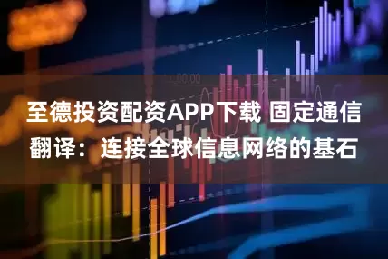 至德投资配资APP下载 固定通信翻译：连接全球信息网络的基石