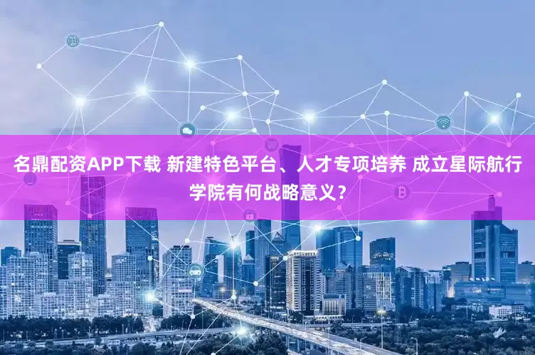 名鼎配资APP下载 新建特色平台、人才专项培养 成立星际航行学院有何战略意义？