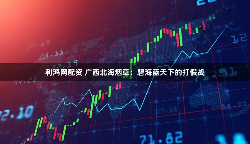 利鸿网配资 广西北海烟草：碧海蓝天下的打假战