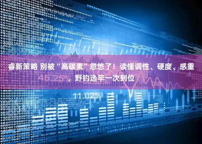 睿新策略 别被“高碳素”忽悠了！读懂调性、硬度、感重，野钓选竿一次到位